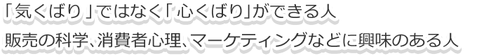 「気くばり」ではなく「心くばり」ができる人。販売の科学、消費者心理、マーケティングなどに興味のある人社